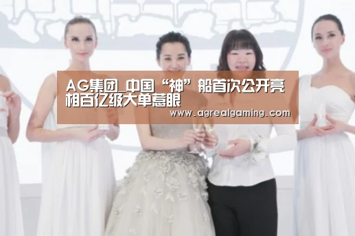 AG集团_中国“神”船首次公开亮相百亿级大单惹眼(图1) AG真人